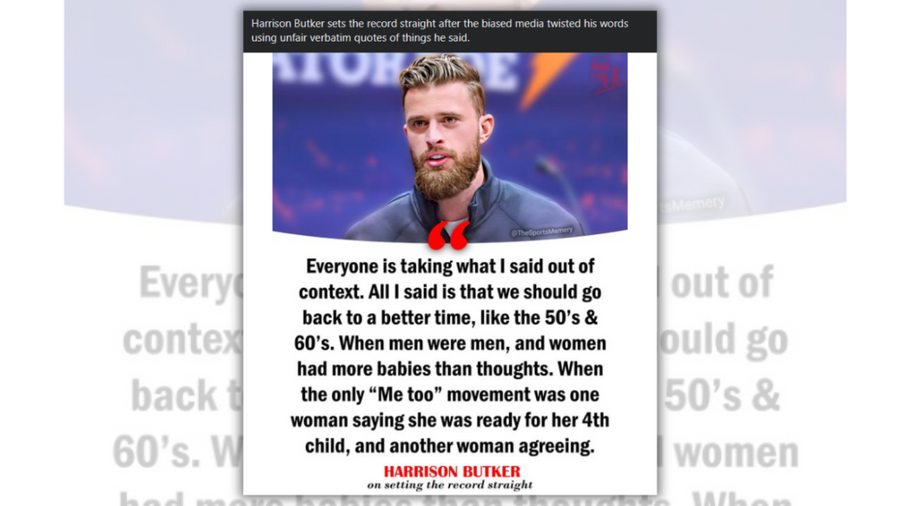 A Facebook post states, "Harrison Butker sets the record straight after the biased media twisted his words using unfair verbatim quotes of things he said." The statement he's claimed to make is, "Everyone is taking what I said out of context. All I said is that we should go back to a better time, like the 50s and 60s. When men were men, and women had more babies than thoughts. When the only 'Me too' movement was one woman saying she was ready for her 4th child, and another woman agreeing."